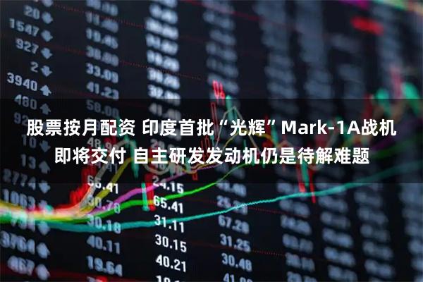 股票按月配资 印度首批“光辉”Mark-1A战机即将交付 自主研发发动机仍是待解难题