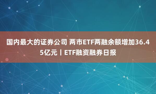 国内最大的证券公司 两市ETF两融余额增加36.45亿元丨ETF融资融券日报