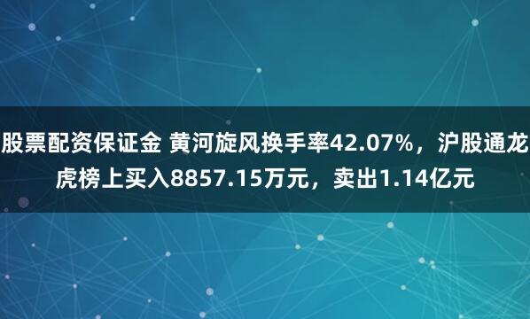 股票配资保证金 黄河旋风换手率42.07%，沪股通龙虎榜上买入8857.15万元，卖出1.14亿元