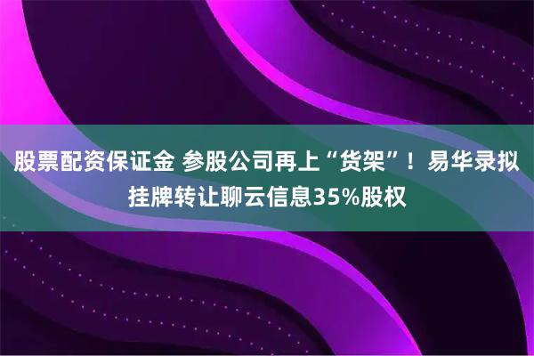股票配资保证金 参股公司再上“货架”！易华录拟挂牌转让聊云信息35%股权