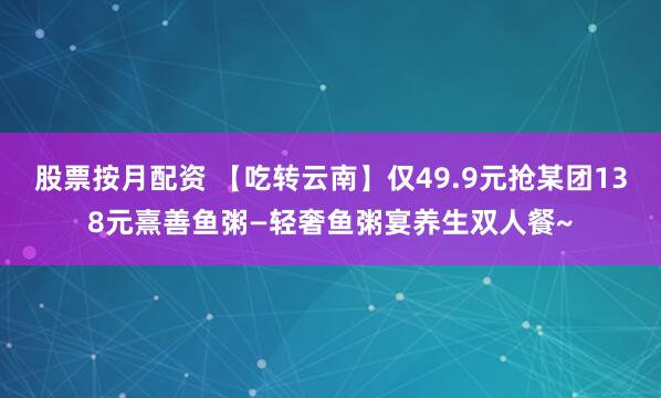股票按月配资 【吃转云南】仅49.9元抢某团138元熹善鱼粥—轻奢鱼粥宴养生双人餐~