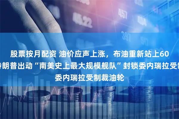 股票按月配资 油价应声上涨，布油重新站上60美元！特朗普出动“南美史上最大规模舰队”封锁委内瑞拉受制裁油轮