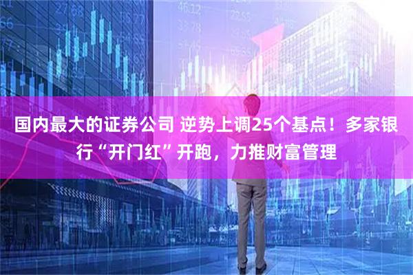 国内最大的证券公司 逆势上调25个基点！多家银行“开门红”开跑，力推财富管理
