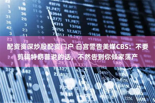 配资资深炒股配资门户 白宫警告美媒CBS：不要剪辑特朗普说的话，不然告到你倾家荡产