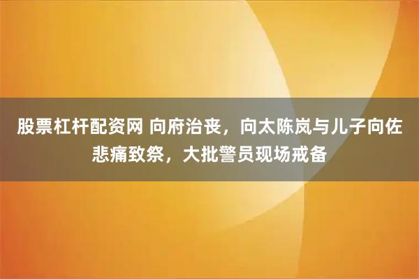 股票杠杆配资网 向府治丧，向太陈岚与儿子向佐悲痛致祭，大批警员现场戒备