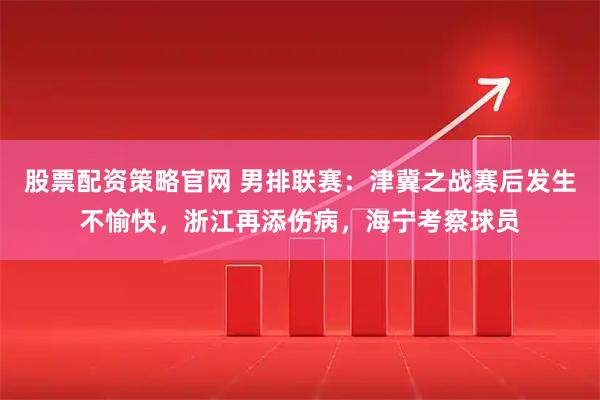 股票配资策略官网 男排联赛：津冀之战赛后发生不愉快，浙江再添伤病，海宁考察球员