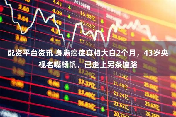 配资平台资讯 身患癌症真相大白2个月，43岁央视名嘴杨帆，已走上另条道路