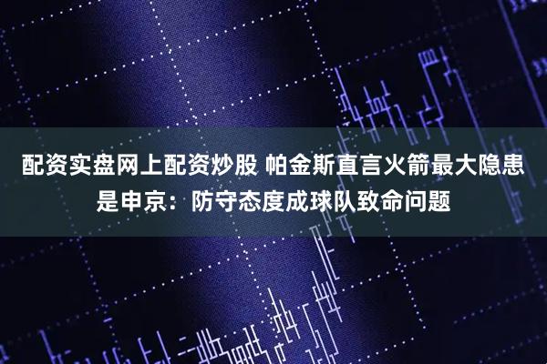 配资实盘网上配资炒股 帕金斯直言火箭最大隐患是申京：防守态度成球队致命问题