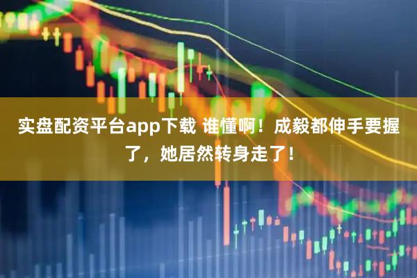 实盘配资平台app下载 谁懂啊！成毅都伸手要握了，她居然转身走了！