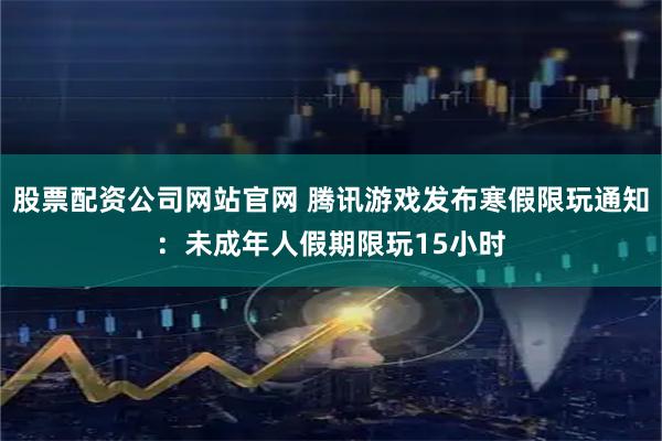 股票配资公司网站官网 腾讯游戏发布寒假限玩通知：未成年人假期限玩15小时