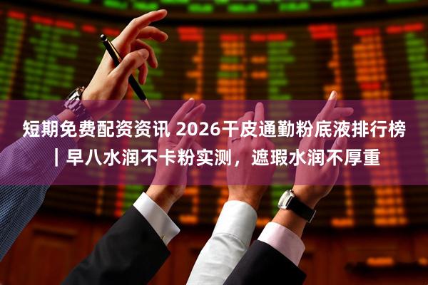 短期免费配资资讯 2026干皮通勤粉底液排行榜｜早八水润不卡粉实测，遮瑕水润不厚重