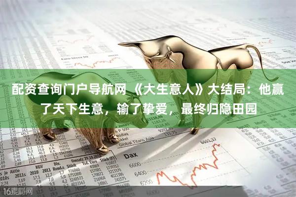 配资查询门户导航网 《大生意人》大结局：他赢了天下生意，输了挚爱，最终归隐田园