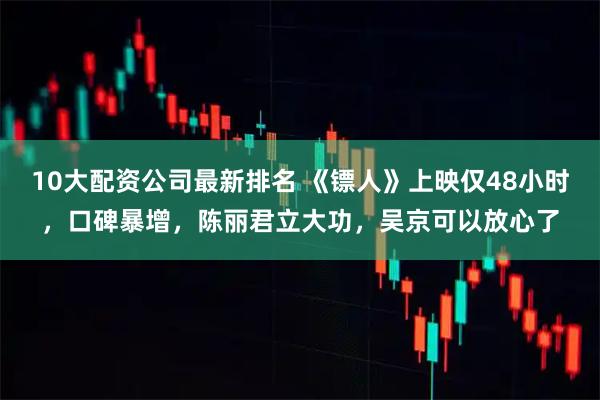 10大配资公司最新排名 《镖人》上映仅48小时，口碑暴增，陈丽君立大功，吴京可以放心了