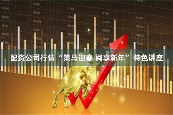 配资公司行情 “策马迎春 阅享新年” 特色讲座