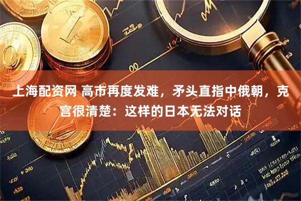上海配资网 高市再度发难，矛头直指中俄朝，克宫很清楚：这样的日本无法对话