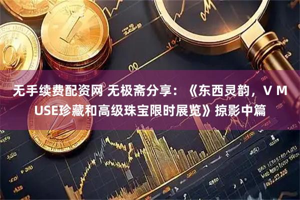无手续费配资网 无极斋分享：《东西灵韵，V MUSE珍藏和高级珠宝限时展览》掠影中篇