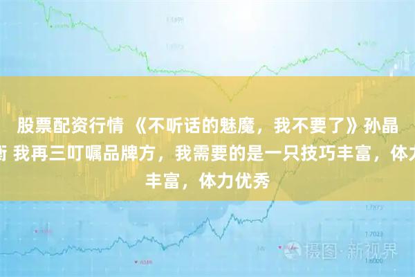 股票配资行情 《不听话的魅魔，我不要了》孙晶晶墨衡 我再三叮嘱品牌方，我需要的是一只技巧丰富，体力优秀