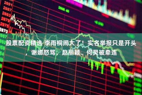 股票配资精选 李雨桐闹大了！实名举报只是开头，谢娜怒骂，赵丽颖、何炅被牵连