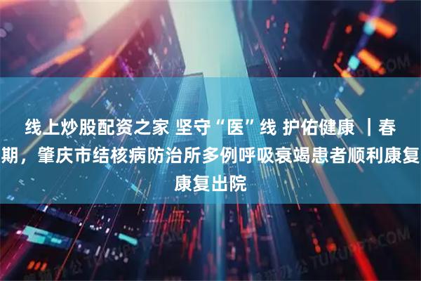 线上炒股配资之家 坚守“医”线 护佑健康 ｜春节假期，肇庆市结核病防治所多例呼吸衰竭患者顺利康复出院