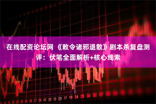 在线配资论坛网 《敕令诸邪退散》剧本杀复盘测评：伏笔全面解析+核心线索