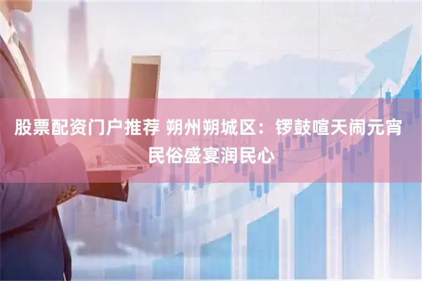 股票配资门户推荐 朔州朔城区：锣鼓喧天闹元宵 民俗盛宴润民心