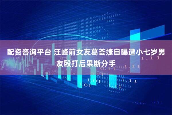 配资咨询平台 汪峰前女友葛荟婕自曝遭小七岁男友殴打后果断分手