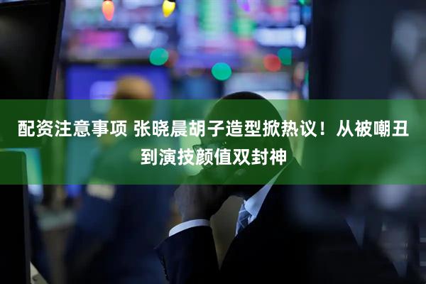 配资注意事项 张晓晨胡子造型掀热议！从被嘲丑到演技颜值双封神