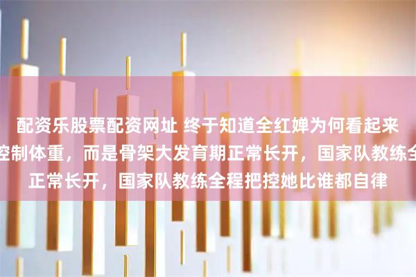 配资乐股票配资网址 终于知道全红婵为何看起来胖了，不是不自律没控制体重，而是骨架大发育期正常长开，国家队教练全程把控她比谁都自律