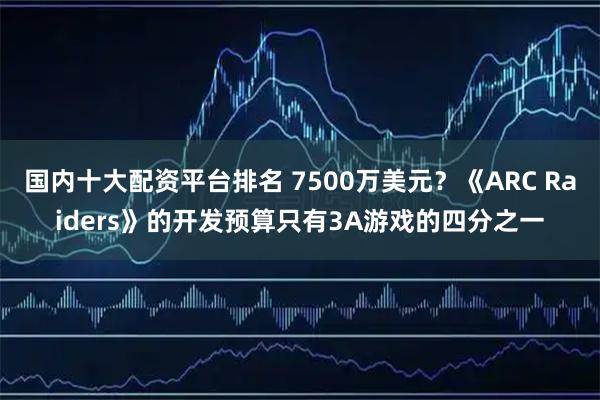国内十大配资平台排名 7500万美元？《ARC Raiders》的开发预算只有3A游戏的四分之一