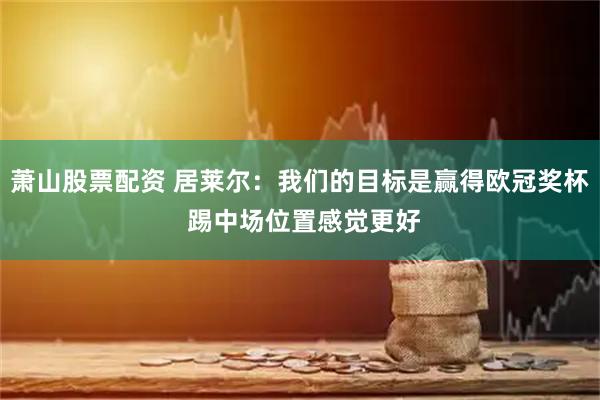 萧山股票配资 居莱尔：我们的目标是赢得欧冠奖杯 踢中场位置感觉更好