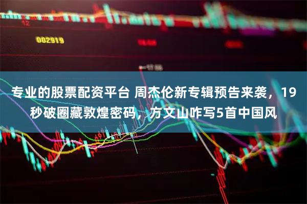 专业的股票配资平台 周杰伦新专辑预告来袭，19秒破圈藏敦煌密码，方文山咋写5首中国风