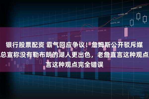 银行股票配资 霸气回应争议！詹姆斯公开驳斥媒体，外界总宣称没有勒布朗的湖人更出色，老詹直言这种观点完全错误
