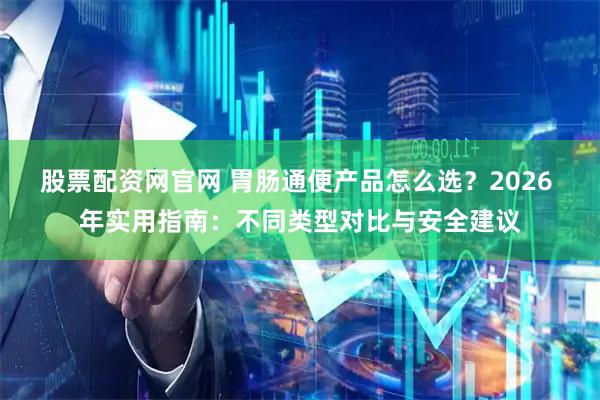 股票配资网官网 胃肠通便产品怎么选？2026 年实用指南：不同类型对比与安全建议