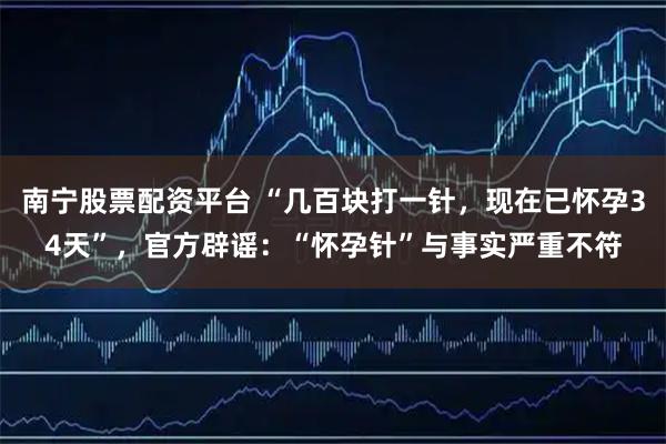 南宁股票配资平台 “几百块打一针，现在已怀孕34天”，官方辟谣：“怀孕针”与事实严重不符