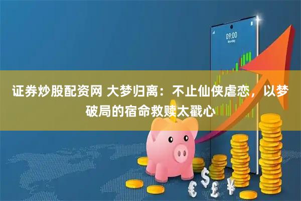 证券炒股配资网 大梦归离：不止仙侠虐恋，以梦破局的宿命救赎太戳心