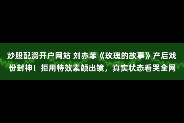 炒股配资开户网站 刘亦菲《玫瑰的故事》产后戏份封神！拒用特效素颜出镜，真实状态看哭全网