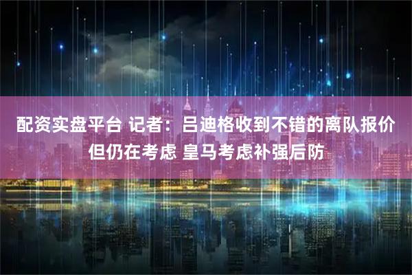 配资实盘平台 记者：吕迪格收到不错的离队报价但仍在考虑 皇马考虑补强后防