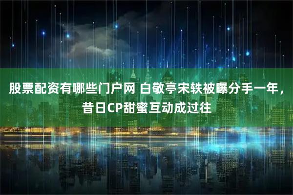 股票配资有哪些门户网 白敬亭宋轶被曝分手一年，昔日CP甜蜜互动成过往