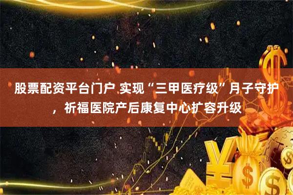 股票配资平台门户 实现“三甲医疗级”月子守护，祈福医院产后康复中心扩容升级
